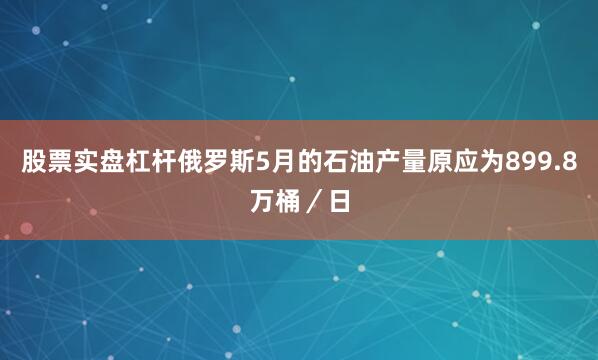 股票实盘杠杆俄罗斯5月的石油产量原应为899.8万桶／日
