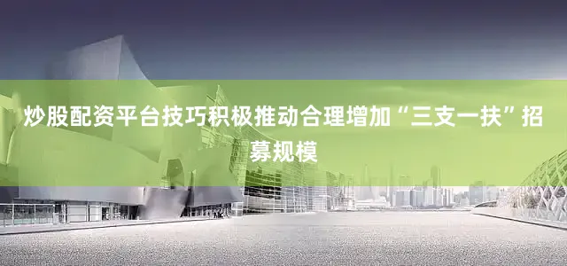 炒股配资平台技巧积极推动合理增加“三支一扶”招募规模