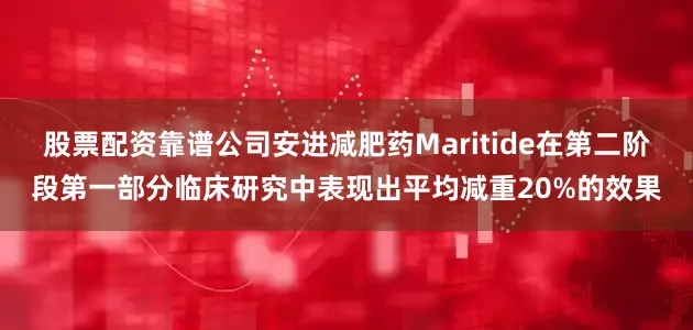 股票配资靠谱公司安进减肥药Maritide在第二阶段第一部分临床研究中表现出平均减重20%的效果
