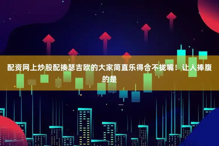 配资网上炒股配揍瑟吉欧的大家简直乐得合不拢嘴！让人捧腹的是