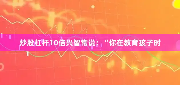 炒股杠杆10倍兴智常说：“你在教育孩子时