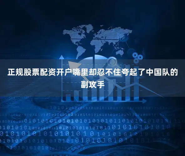 正规股票配资开户嘴里却忍不住夸起了中国队的副攻手