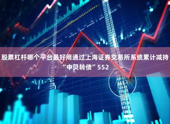 股票杠杆哪个平台最好用通过上海证券交易所系统累计减持“中贝转债”552